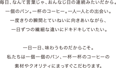 毎日、なんて言葉じゃ、おんなじ日の連続みたいだから。一個のパン。一杯のコーヒー。一人一人との出会い。一度きりの瞬間とていねいに向きあいながら、一日ずつの繊細な違いにドキドキしていたい。一日一日、味わうものだからこそ。私たちは一個一個のパン、一杯一杯のコーヒーの素材やクオリティにまっすぐこだわります。