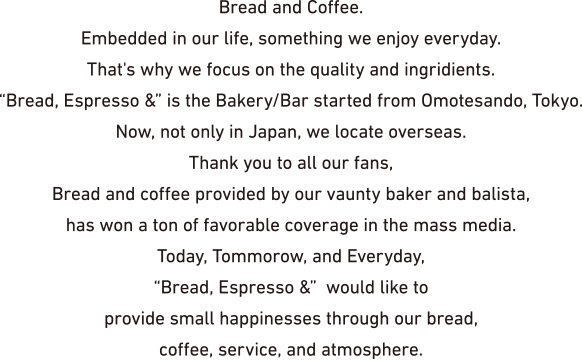 Bread and Coffee. Embedded in our life, something we enjoy everyday. That's why we focus on the quality and ingredients. 'Bread, Espresso &' is the Bakery/Bar started from Omotesando, Tokyo. Now, not only in Japan, we locate overseas. Thank you to all our fans, Bread and coffee provided by our vaunty baker and balista, has won a ton of favorable coverage in the mass media. Today, Tomorrow, and Everyday, 'Bread, Espresso &' would like to provide small happiness through our bread, coffee, service, and atmosphere.