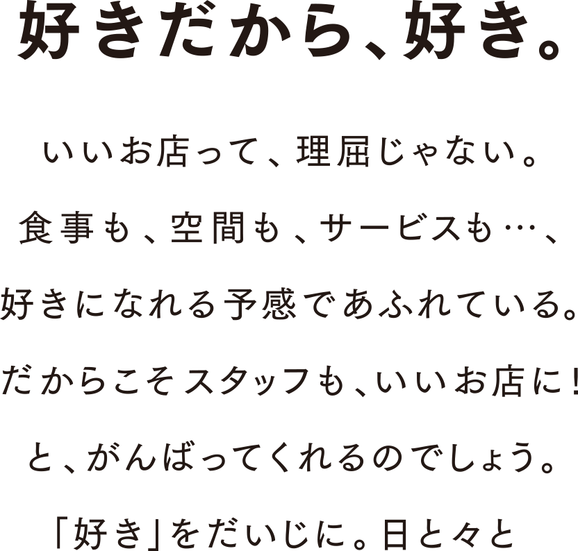 好きだから、好き。いいお店って、理屈じゃない。食事も、空間も、サービスも・・・、好きになれる予感であふれている。だからこそスタッフも、いいお店に！と、がんばってくれるのでしょう。「好き」をだいじに。日と々と